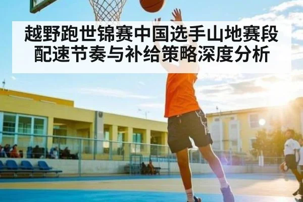 越野跑世锦赛中国选手山地赛段配速节奏与补给策略深度分析